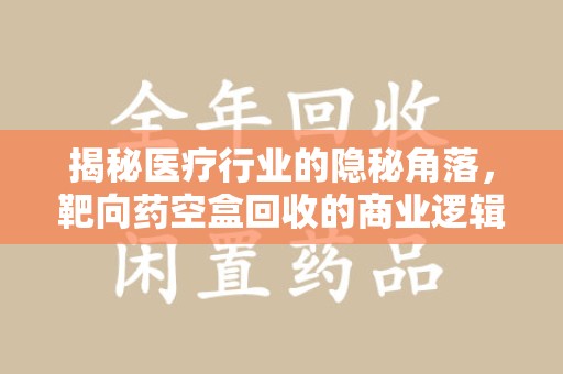 东莞揭秘医疗行业的隐秘角落，靶向药空盒回收的商业逻辑与伦理争议