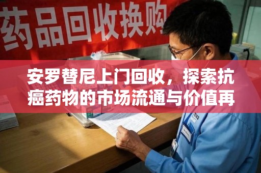东莞安罗替尼上门回收，探索抗癌药物的市场流通与价值再生