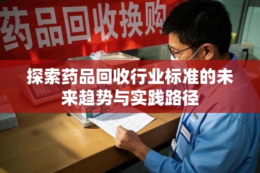 东莞探索药品回收行业标准的未来趋势与实践路径