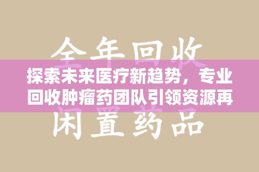 东莞探索未来医疗新趋势，专业回收肿瘤药团队引领资源再利用革命