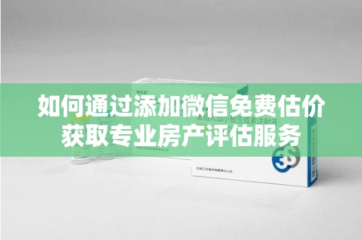 东莞如何通过添加微信免费估价获取专业房产评估服务