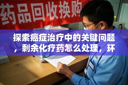 东莞探索癌症治疗中的关键问题，剩余化疗药怎么处理，环保与健康的平衡之道