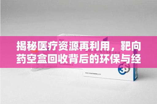 东莞揭秘医疗资源再利用，靶向药空盒回收背后的环保与经济价值