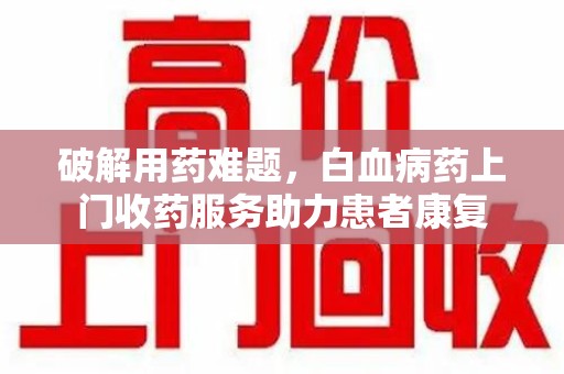 东莞破解用药难题，白血病药上门收药服务助力患者康复