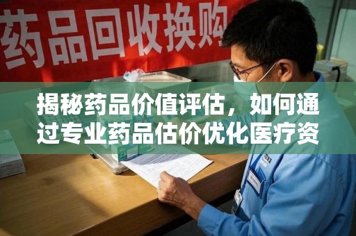 东莞揭秘药品价值评估，如何通过专业药品估价优化医疗资源分配