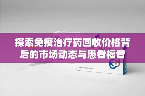 东莞探索免疫治疗药回收价格背后的市场动态与患者福音