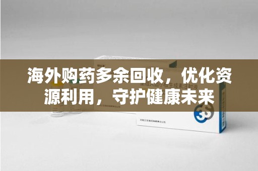 东莞海外购药多余回收，优化资源利用，守护健康未来