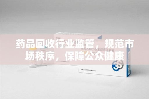 东莞药品回收行业监管，规范市场秩序，保障公众健康