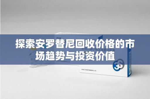 东莞探索安罗替尼回收价格的市场趋势与投资价值