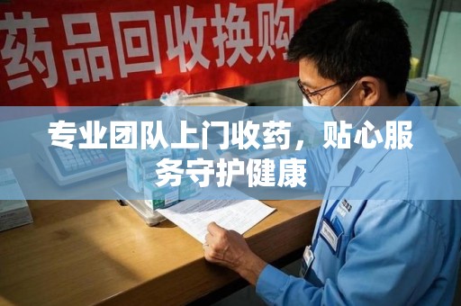 东莞专业团队上门收药，贴心服务守护健康