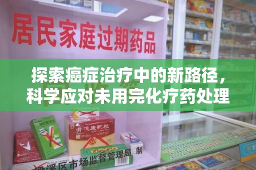 东莞探索癌症治疗中的新路径，科学应对未用完化疗药处理的挑战与机遇