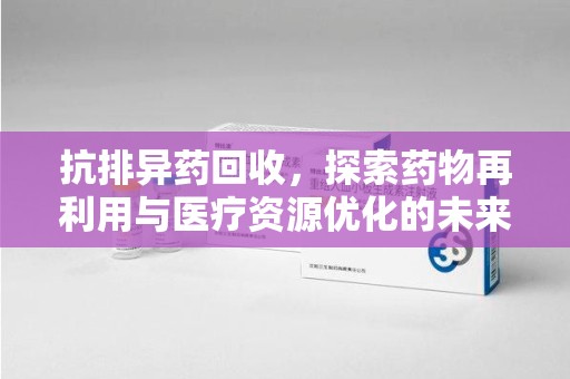 东莞抗排异药回收，探索药物再利用与医疗资源优化的未来