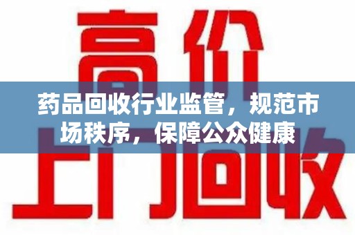 东莞药品回收行业监管，规范市场秩序，保障公众健康