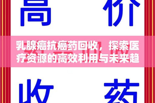 东莞乳腺癌抗癌药回收，探索医疗资源的高效利用与未来趋势