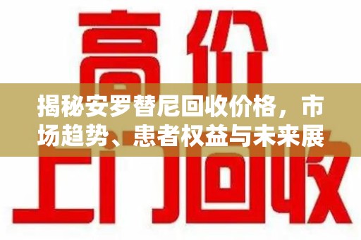 东莞揭秘安罗替尼回收价格，市场趋势、患者权益与未来展望